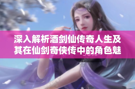 深入解析酒剑仙传奇人生及其在仙剑奇侠传中的角色魅力