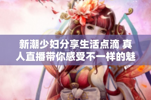 新潮少妇分享生活点滴 真人直播带你感受不一样的魅力时刻