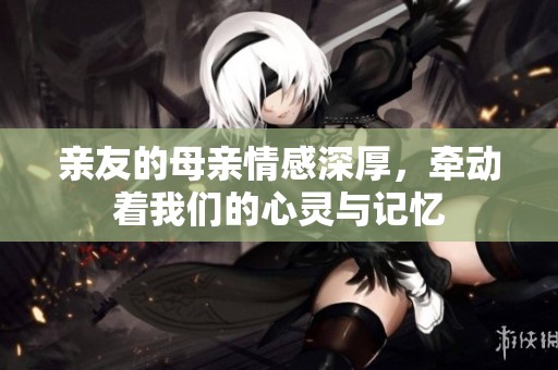 亲友的母亲情感深厚，牵动着我们的心灵与记忆
