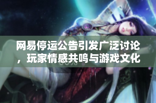 网易停运公告引发广泛讨论，玩家情感共鸣与游戏文化再探讨