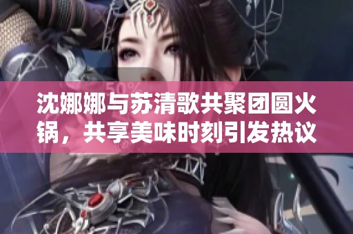 沈娜娜与苏清歌共聚团圆火锅，共享美味时刻引发热议