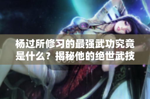 杨过所修习的最强武功究竟是什么？揭秘他的绝世武技！