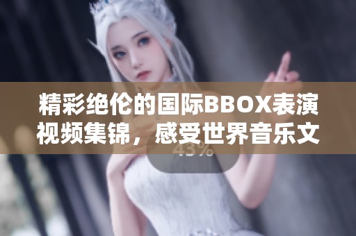 精彩绝伦的国际BBOX表演视频集锦，感受世界音乐文化魅力