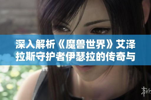 深入解析《魔兽世界》艾泽拉斯守护者伊瑟拉的传奇与使命