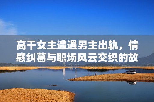 高干女主遭遇男主出轨，情感纠葛与职场风云交织的故事