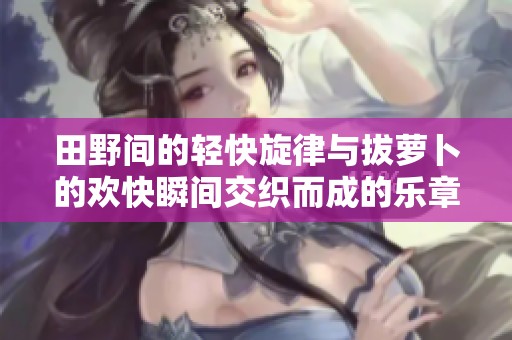 田野间的轻快旋律与拔萝卜的欢快瞬间交织而成的乐章