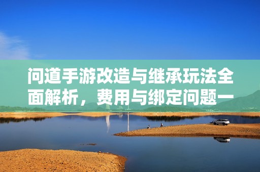 问道手游改造与继承玩法全面解析，费用与绑定问题一网打尽