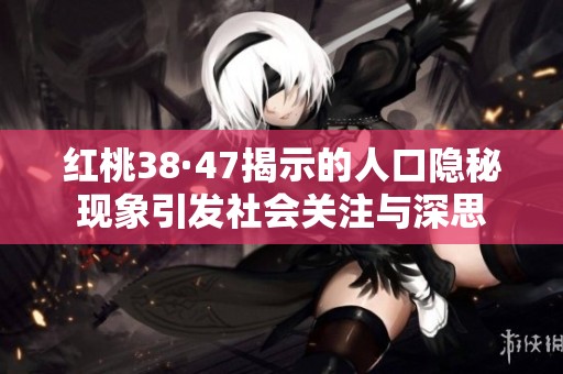 红桃38·47揭示的人口隐秘现象引发社会关注与深思
