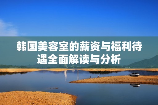 韩国美容室的薪资与福利待遇全面解读与分析