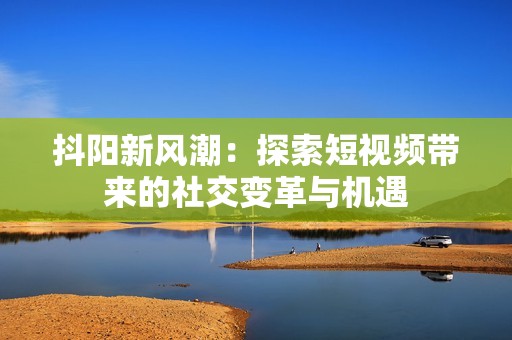 抖阳新风潮：探索短视频带来的社交变革与机遇