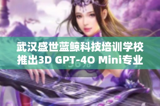 武汉盛世蓝鲸科技培训学校推出3D GPT-4O Mini专业课程学费详情解析