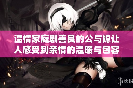 温情家庭剧善良的公与媳让人感受到亲情的温暖与包容