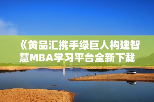 《黄品汇携手绿巨人构建智慧MBA学习平台全新下载体验》