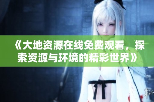 《大地资源在线免费观看，探索资源与环境的精彩世界》