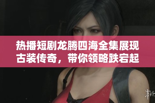 热播短剧龙腾四海全集展现古装传奇，带你领略跌宕起伏的历史故事