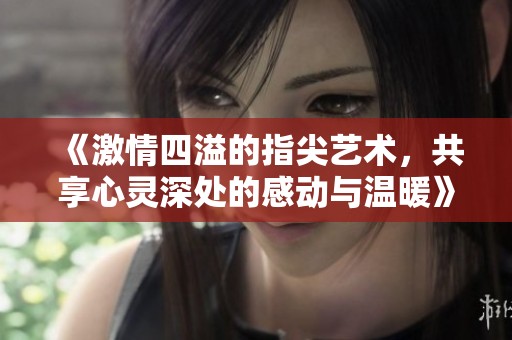 《激情四溢的指尖艺术，共享心灵深处的感动与温暖》