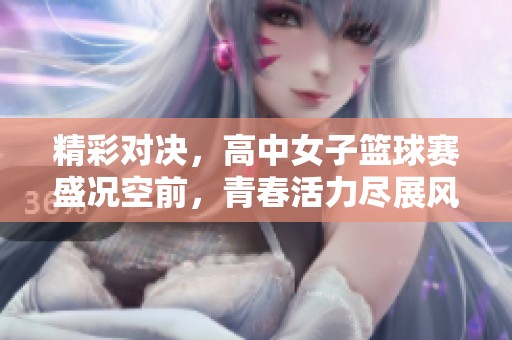 精彩对决，高中女子篮球赛盛况空前，青春活力尽展风采