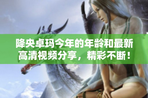 降央卓玛今年的年龄和最新高清视频分享，精彩不断！