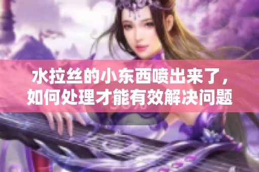 水拉丝的小东西喷出来了，如何处理才能有效解决问题