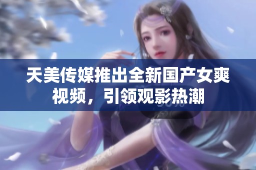 天美传媒推出全新国产女爽视频，引领观影热潮