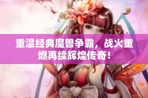 重温经典魔兽争霸，战火重燃再续辉煌传奇！