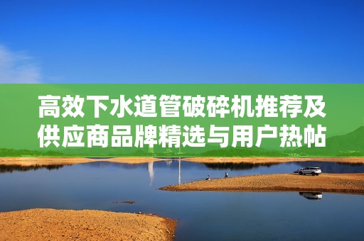高效下水道管破碎机推荐及供应商品牌精选与用户热帖分享