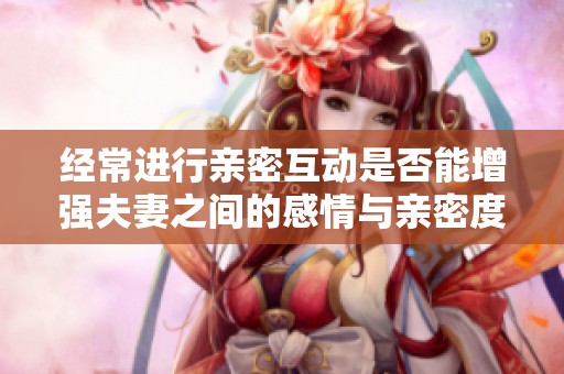 经常进行亲密互动是否能增强夫妻之间的感情与亲密度