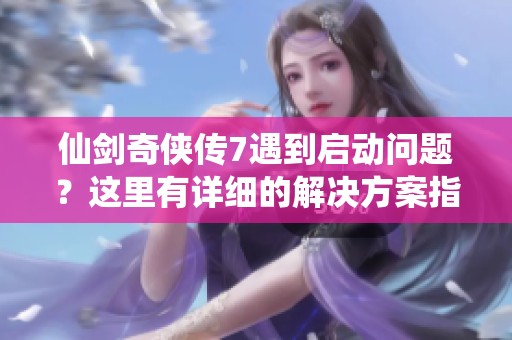 仙剑奇侠传7遇到启动问题？这里有详细的解决方案指导你快速上手！