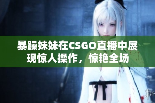 暴躁妹妹在CSGO直播中展现惊人操作，惊艳全场