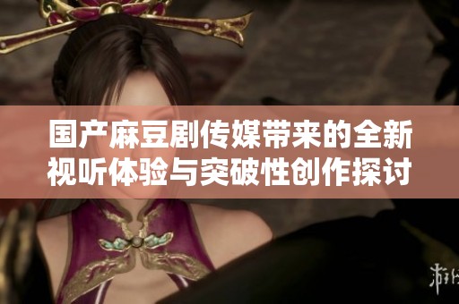 国产麻豆剧传媒带来的全新视听体验与突破性创作探讨