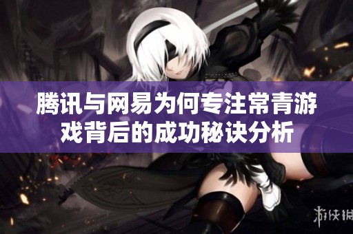 腾讯与网易为何专注常青游戏背后的成功秘诀分析