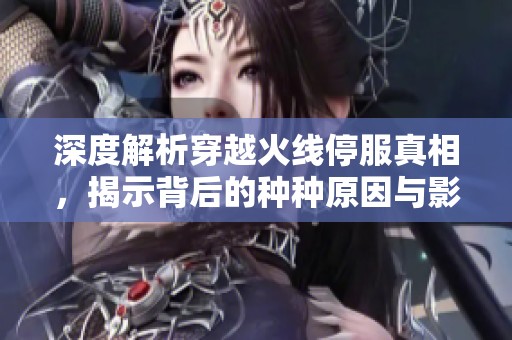 深度解析穿越火线停服真相，揭示背后的种种原因与影响