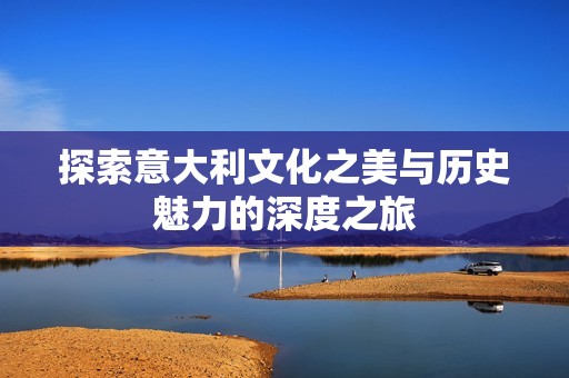 探索意大利文化之美与历史魅力的深度之旅