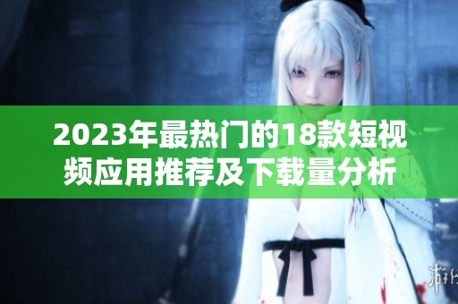 2023年最热门的18款短视频应用推荐及下载量分析