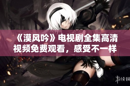 《漠风吟》电视剧全集高清视频免费观看，感受不一样的历史风采