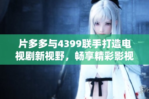 片多多与4399联手打造电视剧新视野，畅享精彩影视剧盛宴