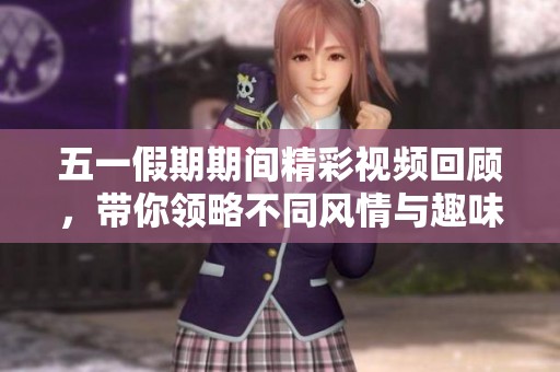 五一假期期间精彩视频回顾，带你领略不同风情与趣味