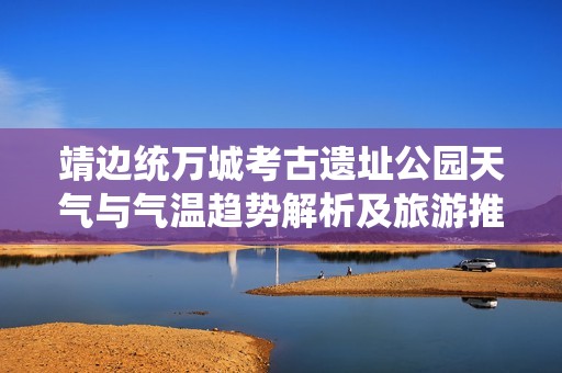 靖边统万城考古遗址公园天气与气温趋势解析及旅游推荐资讯