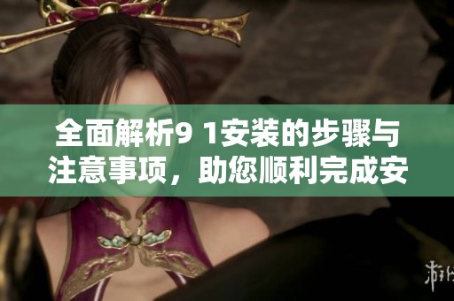 全面解析9 1安装的步骤与注意事项，助您顺利完成安装任务