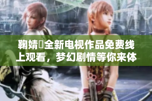 鞠婧祎全新电视作品免费线上观看，梦幻剧情等你来体验