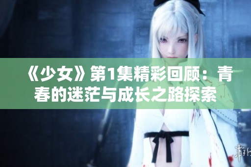 《少女》第1集精彩回顾：青春的迷茫与成长之路探索