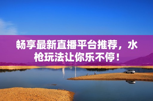 畅享最新直播平台推荐，水枪玩法让你乐不停！