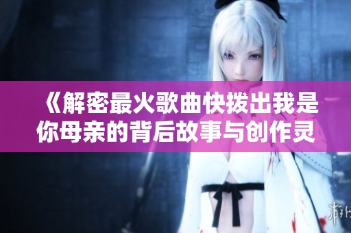 《解密最火歌曲快拨出我是你母亲的背后故事与创作灵感》