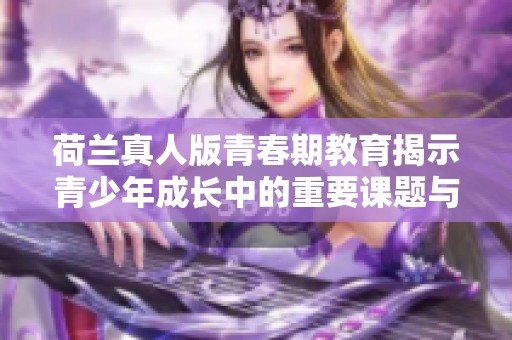 荷兰真人版青春期教育揭示青少年成长中的重要课题与挑战