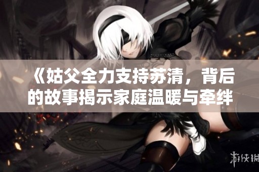 《姑父全力支持苏清，背后的故事揭示家庭温暖与牵绊》