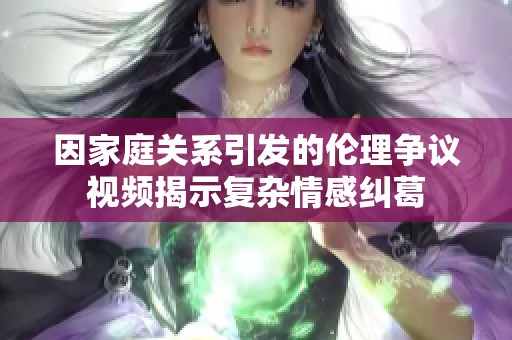 因家庭关系引发的伦理争议视频揭示复杂情感纠葛
