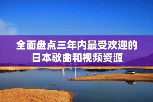 全面盘点三年内最受欢迎的日本歌曲和视频资源