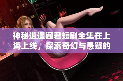 神秘逍遥阎君短剧全集在上海上线，探索奇幻与悬疑的奇妙旅程