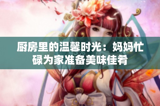 厨房里的温馨时光：妈妈忙碌为家准备美味佳肴