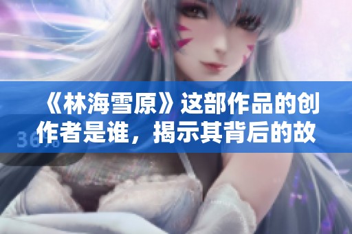 《林海雪原》这部作品的创作者是谁，揭示其背后的故事与意义